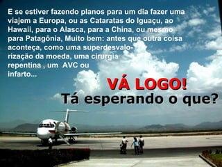E se estiver fazendo planos para um dia fazer uma
viajem a Europa, ou as Cataratas do Iguaçu, ao
Hawaii, para o Alasca, para a China, ou mesmo
para Patagônia, Muito bem: antes que outra coisa
aconteça, como uma superdesvalo-
rização da moeda, uma cirurgia
repentina , um AVC ou                       um
infarto...
                           VÁ LOGO!
              Tá esperando o que?
 