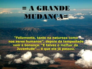 = A GRANDE
       MUDANÇA=

   “Felizmente, tanto na natureza como
nos seres humanos”, depois da tempestade
  vem a bonança. “E talvez o melhor da
     Juventude”... é que ela já passou.
 