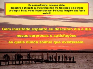 Eu pessoalmente, pelo que sinto,
                     Eu pessoalmente, pelo que sinto,
    descobrir a chegada da maturidade tem me fascinado e me enche
     descobrir a chegada da maturidade tem me fascinado e me enche
  de alegria. Estou muito impressionado. Eu nunca imaginei que fosse
   de alegria. Estou muito impressionado. Eu nunca imaginei que fosse
                                assim!!
                                 assim!!




Com inusitado espanto eu descubro dia a dia
         novas surpresas e satisfações
   as quais nunca sonhei que existissem.
 