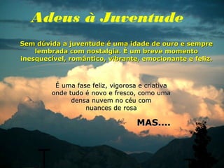 Adeus à Juventude
Sem dúvida a juventude é uma idade de ouro e sempre
    lembrada com nostalgia. É um breve momento
inesquecível, romântico, vibrante, emocionante e feliz.



          É uma fase feliz, vigorosa e criativa
         onde tudo é novo e fresco, como uma
               densa nuvem no céu com
                   nuances de rosa

                                    MAS....
 