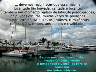 ... devemos reconhecer que essa mesma
        juventude tão louvada, cantada e tocante,
É também um momento repleto de lutas,de preocupações,
      de nuvens escuras, muitas vezes de privações
   e nunca livre de INCERTEZAS, ciúmes, turbulências,
      competições, medos, ansiedades e rivalidades.




                     É como uma corrida na qual é
                        Preciso ter concorrentes
                    o tempo todo e vencê-los para se
                               conseguir
                          um troféu cobiçado.
 