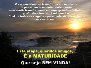 O rio caudaloso se transforma em um fluxo
         de paz e move-se lentamente, quase
sem sentir transforma-se em uma grandeza infinita
           profunda e imensurável, que é o
final de todas as viagens e para onde vão parar todos
                    os rios: o mar




     Esta etapa, queridos amigos,
          É a MATURIDADE
        Que seja BEM VINDA!
 