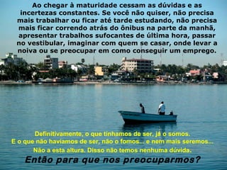 Ao chegar à maturidade cessam as dúvidas e as
  incertezas constantes. Se você não quiser, não precisa
 mais trabalhar ou ficar até tarde estudando, não precisa
 mais ficar correndo atrás do ônibus na parte da manhã,
 apresentar trabalhos sufocantes de última hora, passar
 no vestibular, imaginar com quem se casar, onde levar a
 noiva ou se preocupar em como conseguir um emprego.




       Definitivamente, o que tínhamos de ser, já o somos.
E o que não havíamos de ser, não o fomos... e nem mais seremos...
       Não a esta altura. Disso não temos nenhuma dúvida.
    Então para que nos preocuparmos?
 