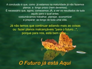 A conclusão é que, como já estamos na maturidade já não fazemos
              planos a longo prazo (nem devemos).
É necessário que, agora, comecemos JÁ, a ver os resultados de tudo
                     aquilo para o qual antes
          costumávamos trabalhar, planejar, economizar
              e preparar ao longo de toda uma vida.

   Já não temos que continuar adiando mais as coisas
     ou fazer planos inalcançáveis "para o futuro...",
            porque para nós, está bem claro...




          O Futuro já está Aqui
 