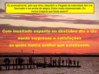 Eu pessoalmente, pelo que sinto, descobrir a chegada da maturidade tem me
       fascinado e me enche de alegria. Estou muito impressionado. Eu
                      nunca imaginei que fosse assim!!




Com inusitado espanto eu descubro dia a dia
          novas surpresas e satisfações
   as quais nunca sonhei que existissem.
 