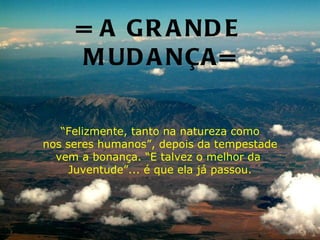 = A G R A ND E
     M UD A NÇA =

   “Felizmente, tanto na natureza como
nos seres humanos”, depois da tempestade
  vem a bonança. “E talvez o melhor da
     Juventude”... é que ela já passou.
 
