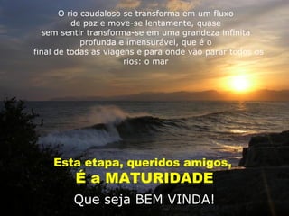 O rio caudaloso se transforma em um fluxo
          de paz e move-se lentamente, quase
   sem sentir transforma-se em uma grandeza infinita
             profunda e imensurável, que é o
final de todas as viagens e para onde vão parar todos os
                       rios: o mar




    Esta etapa, queridos amigos,
          É a MATURIDADE
         Que seja BEM VINDA!
 