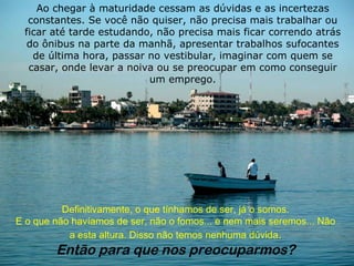 Ao chegar à maturidade cessam as dúvidas e as incertezas
  constantes. Se você não quiser, não precisa mais trabalhar ou
 ficar até tarde estudando, não precisa mais ficar correndo atrás
  do ônibus na parte da manhã, apresentar trabalhos sufocantes
   de última hora, passar no vestibular, imaginar com quem se
  casar, onde levar a noiva ou se preocupar em como conseguir
                          um emprego.




          Definitivamente, o que tínhamos de ser, já o somos.
E o que não havíamos de ser, não o fomos... e nem mais seremos... Não
           a esta altura. Disso não temos nenhuma dúvida.
        Então para que nos preocuparmos?
 