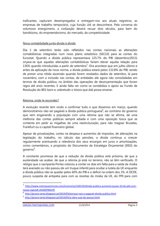 traficantes, capturam desempregados e entregam-nos aos atuais negreiros, as 
empresas de trabalho temporário, cuja função útil se desconhece. Pela conversa do 
volumoso energúmeno, a civilização deverá recuar dois séculos, para bem do 
banditismo, do empreendorismo, do mercado, da competitividade. 
Nova contabilidade junta dívida à dívida 
Dia 1 de setembro terão sido refletidos nas contas nacionais as alterações 
contabilísticas integradas num novo plano estatístico (SEC10) para as contas do 
Eurostat. Quando a dívida pública representava 125.7% do PIB (dezembro/2013) 
orçava-se que aquelas alterações contabilísticas fariam elevar aquela relação para 
136% quando introduzidas a partir de setembro7. Ora acontece que em julho último e 
antes da aplicação da nova norma, a dívida pública estará pelos 132.8% do PIB, sendo 
de prever uma nítida ascensão quando forem revelados dados de setembro, lá para 
novembro, com a inclusão nas contas, de entidades até agora não consolidadas em 
termos de dívida pública, no âmbito das operações de desorçamentação que foram 
regra até anos recentes. E ainda falta ver como se contabiliza o apoio ao Fundo de 
Resolução do BES-bom e, sobretudo o tóxico que dali possa emanar. 
Retoma, onde te escondes? 
A evolução recente tem vindo a confirmar tudo o que dissemos em março, quando 
demonstrámos não ser pagável a dívida pública portuguesa8, ao contrário do governo 
que vem enganando a população com uma retoma que não se afirma, de uma 
melhoria das contas públicas sempre adiada e com uma oposição tosca que se 
contenta em pedir as migalhas de uma reestruturação, para não magoar Bruxelas, 
Frankfurt ou o capital financeiro global. 
Apesar de privatizações, cortes na despesa e aumentos de impostos, de alterações na 
legislação do trabalho, no cálculo das pensões, a dívida continua a crescer 
regularmente acentuando a relevância dos seus encargos em juros e amortizações, 
como comentámos, a propósito do Documento de Estratégia Orçamental (DEO) do 
governo9. 
A constante promessa de que a redução da dívida pública está próxima, de que a 
austeridade vai acabar, de que a retoma já está no terreno, não se têm verificado. O 
relógio que o sacripanta Portas colocou a contar os dias em falta para a saída da troika, 
terá avariado ou não passou de um truque infantil para ocultar a tutela da UE enquanto 
a dívida pública não se quedar pelos 60% do PIB e o deficit na ordem dos 3%. A OCDE, 
pouco suspeita de antipatia para com as receitas da troika, da UE, do FMI para com 
7 http://www.noticiasaominuto.com/economia/160124/divida-publica-aumenta-quase-10-do-pib-com-novas- 
regras#.UthDGPRdUYE 
8 http://grazia-tanta.blogspot.pt/2014/03/porque-nao-e-pagavel-divida-publica.html 
9 http://grazia-tanta.blogspot.pt/2014/05/a-obra-suja-do-passos.html 
GRAZIA.TANTA@GMAIL.COM 11/9/2014 Página 3 
 