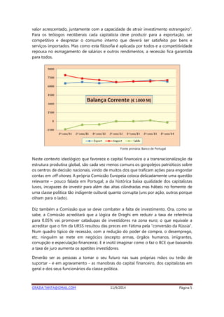 valor acrescentado, juntamente com a capacidade de atrair investimento estrangeiro". 
Para os teólogos neoliberais cada capitalista deve produzir para a exportação, ser 
competitivo e desprezar o consumo interno que deverá ser satisfeito por bens e 
serviços importados. Mas como esta filosofia é aplicada por todos e a competitividade 
repousa no esmagamento de salários e outros rendimentos, a recessão fica garantida 
para todos. 
Fonte primária: Banco de Portugal 
Neste contexto ideológico que favorece o capital financeiro e a transnacionalização da 
estrutura produtiva global, são cada vez menos comuns os gorgolejos patrióticos sobre 
os centros de decisão nacionais, vindo de muitos dos que traficam ações para engordar 
contas em off-shores. A própria Comissão Europeia coloca delicadamente uma questão 
relevante – pouco falada em Portugal; a da histórica baixa qualidade dos capitalistas 
lusos, incapazes de investir para além das altas cilindradas mas hábeis no fomento de 
uma classe política tão indigente cultural quanto corrupta (uns por ação, outros porque 
olham para o lado). 
Diz também a Comissão que se deve combater a falta de investimento. Ora, como se 
sabe, a Comissão acreditará que a lógica de Draghi em reduzir a taxa de referência 
para 0.05% vai promover catadupas de investidores na zona euro; o que equivale a 
acreditar que o fim da URSS resultou das preces em Fátima pela “conversão da Rússia”. 
Num quadro típico de recessão, com a redução do poder de compra, o desemprego, 
etc. ninguém se mete em negócios (excepto armas, órgãos humanos, imigrantes, 
corrupção e especulação financeira). E é inútil imaginar como o faz o BCE que baixando 
a taxa de juro aumenta os apetites investidores. 
Deverão ser as pessoas a tomar o seu futuro nas suas próprias mãos ou terão de 
suportar - e em agravamento - as manobras do capital financeiro, dos capitalistas em 
geral e dos seus funcionários da classe política. 
GRAZIA.TANTA@GMAIL.COM 11/9/2014 Página 5 
 