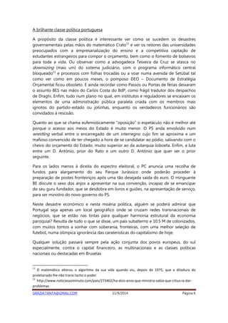 A brilhante classe política portuguesa 
A propósito da classe política é interessante ver como se sucedem os desastres 
governamentais pelas mãos do matemático Crato11 e ver os reitores das universidades 
preocupados com a empresarialização do ensino e a competitiva captação de 
estudantes estrangeiros para compor o orçamento, bem como o fomento de bolseiros 
para toda a vida. Ou observar como a advogadeca Teixeira da Cruz se atasca no 
downsizing (mais um) do sistema judiciário, com o programa informático central 
bloqueado12 e processos com folhas trocadas ou a voar numa avenida de Setúbal tal 
como ver como em poucos meses, o pomposo DEO – Documento de Estratégia 
Orçamental ficou obsoleto. E ainda recordar como Passos ou Portas de férias deixaram 
o assunto BES nas mãos do Carlos Costa do BdP, como frágil tradutor dos despachos 
de Draghi. Enfim, tudo num plano no qual, em institutos e reguladores se encaixam os 
elementos de uma administração pública paralela criada com os membros mais 
ignotos do partido-estado ou jotinhas, enquanto os verdadeiros funcionários são 
convidados à rescisão. 
Quanto ao que se chama eufemisticamente “oposição” o espetáculo não é melhor até 
porque o acesso aos meios do Estado é muito menor. O PS anda envolvido num 
wrestling verbal entre o encarregado de um interregno cujo fim se aproxima e um 
mafioso convencido de ter chegado a hora de se candidatar ao pódio, salivando com o 
cheiro do orçamento do Estado, muito superior ao da autarquia lisboeta. Enfim, a luta 
entre um D. António, prior do Rato e um outro D. António que quer ser o prior 
seguinte. 
Para os lados menos à direita do espectro eleitoral, o PC anuncia uma recolha de 
fundos para alargamento do seu Parque Jurássico onde poderão proceder à 
preparação de postes fronteiriços após uma tão desejada saída do euro. O minguante 
BE discute o sexo dos anjos a apresentar na sua convenção, incapaz de se emancipar 
do seu guru fundador, que se desdobra em livros e guiões, na apresentação de serviço, 
para ser ministro do novo governo do PS. 
Neste desastre económico e nesta miséria política, alguém se poderá admirar que 
Portugal seja apenas um local geográfico onde se cruzam redes transnacionais de 
negócios, que se estão nas tintas para qualquer harmonia estrutural da economia 
paroquial? Resulta de tudo o que se disse, um país subalterno e 10.5 M de colonizados, 
com muitos tontos a sonhar com soberania, fronteiras, com uma melhor seleção de 
futebol, numa olímpica ignorância das caraterísticas do capitalismo de hoje. 
Qualquer solução passará sempre pela ação conjunta dos povos europeus, do sul 
especialmente, contra o capital financeiro, as multinacionais e as classes políticas 
nacionais ou destacadas em Bruxelas 
11 O matemático alterou o algoritmo da sua vida quando viu, depois de 1975, que a ditadura do 
proletariado lhe não traria tacho e poder 
12 http://www.noticiasaominuto.com/pais/273402/ha-dois-anos-que-ministra-sabia-que-citius-ia-dar-problemas 
GRAZIA.TANTA@GMAIL.COM 11/9/2014 Página 6 
 