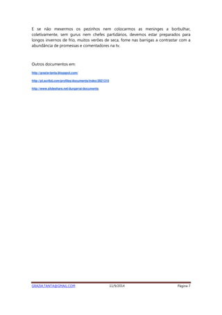E se não mexermos os pezinhos nem colocarmos as meninges a borbulhar, 
coletivamente, sem gurus nem chefes partidários, devemos estar preparados para 
longos invernos de frio, muitos verões de seca, fome nas barrigas a contrastar com a 
abundância de promessas e comentadores na tv. 
Outros documentos em: 
http://grazia-tanta.blogspot.com/ 
http://pt.scribd.com/profiles/documents/index/2821310 
http://www.slideshare.net/durgarrai/documents 
GRAZIA.TANTA@GMAIL.COM 11/9/2014 Página 7 
