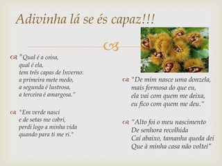 Adivinha lá se és capaz!!!

 "Qual é a coisa,
                                
   qual é ela,
   tem três capas de Inverno:
   a primeira mete medo,             "De mim nasce uma donzela,
   a segunda é lustrosa,              mais formosa do que eu,
   a terceira é amargosa.“            ela vai com quem me deixa,
                                      eu fico com quem me deu.“
 "Em verde nasci
  e de setas me cobri,               “Alto foi o meu nascimento
  perdi logo a minha vida
                                      De senhora recolhida
  quando para ti me ri."
                                      Caí abaixo, tamanha queda dei
                                      Que à minha casa não voltei”
 