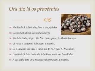 Ora diz lá os provérbios

                                
 No dia de S. Martinho, fura o teu pipinho

 Castanha bichosa, castanha amarga

 São Martinho, bispo; São Martinho, papa; S. Martinho rapa.

 A noz e a castanha é de quem a apanha.

 Se o Inverno não erra o caminho, tê-lo-ei pelo S. Martinho.

 Verão de S. Martinho são três dias e mais um bocadinho.

 A castanha tem uma manha: vai com quem a apanha.
 