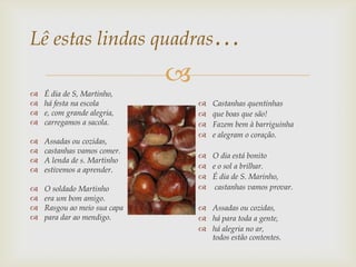 Lê estas lindas quadras…
                              
   É dia de S, Martinho,
   há festa na escola               Castanhas quentinhas
   e, com grande alegria,           que boas que são!
   carregamos a sacola.             Fazem bem à barriguinha
                                     e alegram o coração.
   Assadas ou cozidas,
   castanhas vamos comer.
                                   O dia está bonito
   A lenda de s. Martinho
   estivemos a aprender.          e o sol a brilhar.
                                   É dia de S. Marinho,
   O soldado Martinho             castanhas vamos provar.
   era um bom amigo.
   Rasgou ao meio sua capa        Assadas ou cozidas,
   para dar ao mendigo.           há para toda a gente,
                                   há alegria no ar,
                                    todos estão contentes.
 
