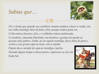 Sabias que…
                                
Diz a lenda que quando um cavaleiro romano andava a fazer a ronda, viu
um velho mendigo cheio de fome e frio, porque estava quase nu.
O dia estava chuvoso e frio, e o velhinho estava encharcado.
O cavaleiro, chamado Martinho, era bondoso e gostava de ajudar as
pessoas mais pobres. Então, ao ver aquele mendigo, ficou cheio de pena e
cortou a sua grossa capa ao meio, com a espada.
Depois deu a metade da capa ao mendigo e partiu.
Passado algum tempo a chuva parou e apareceu no céu um
lindo Sol.
 