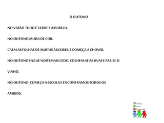 O OUTONO 
NO VERÃO TUDO É VERDE E AMARELO. 
NO OUTONO MUDA DE COR. 
CAEM AS FOLHAS DE MUITAS ÁRVORES, E COMEÇA A CHOVER. 
NO OUTONO FAZ-SE NOITEMAIS CEDO, COLHEM-SE AS UVAS E FAZ-SE O 
VINHO. 
NO OUTONO COMEÇA A ESCOLA E ENCONTRAMOS TODOS OS 
AMIGOS. 
 