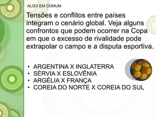 Tensões e conflitos entre países integram o cenário global. Veja alguns confrontos que podem ocorrer na Copa em que o excesso de rivalidade pode extrapolar o campo e a disputa esportiva. ARGENTINA X INGLATERRA SÉRVIA X ESLOVÊNIA ARGÉLIA X FRANÇA COREIA DO NORTE X COREIA DO SUL ALGO EM COMUM 
