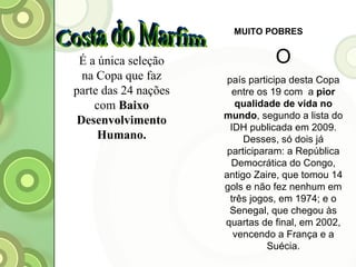 MUITO POBRES O país participa desta Copa entre os 19 com  a  pior qualidade de vida no mundo , segundo a lista do IDH publicada em 2009. Desses, só dois já participaram: a República Democrática do Congo, antigo Zaire, que tomou 14 gols e não fez nenhum em três jogos, em 1974; e o Senegal, que chegou às quartas de final, em 2002, vencendo a França e a Suécia. Costa do Marfim É a única seleção na Copa que faz parte das 24 nações com  Baixo Desenvolvimento Humano. 