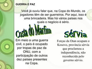 Sérvia Costa do Marfim Em meio a uma guerra civil, o país é ocupado por tropas de paz da ONU, com a participação de outros dez países presentes na Copa. Forças da Otan ocupam o Kosovo, província sérvia que proclamou a independência, não reconhecida pelo governo sérvio. GUERRA E PAZ Você já ouviu falar que, na Copa do Mundo, os jogadores têm de ser guerreiros. Por aqui, isso é uma brincadeira. Mas há vários países nos quais o negócio é sério. 