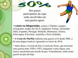 50% Dos países participantes da copa estão envolvidos em uma guerra agora. Lutam no Afeganistão,   contra o Taleban e grupos insurgentes, tropas dos EUA, Inglaterra, França, Alemanha, Itália, Espanha, Portugal, Holanda, Dinamarca, Grécia, Eslováquia, Eslovênia, Austrália e Nova Zelândia. A Costa do Marfim  enfrenta uma guerra civil desde 2002, e há uma trégua instável vigorando no início de 2010. Além disso, a Coreia do Sul e Coreia do Norte, que travaram uma guerra entre 1950 e 1953, chegaram a uma trégua, mas nunca concluíram um acordo de paz. Formalmente, estão numa guerra de paz até hoje. 