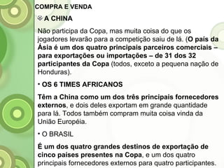 A CHINA Não participa da Copa, mas muita coisa do que os jogadores levarão para a competição saiu de lá. ( O país da Ásia é um dos quatro principais parceiros comerciais – para exportações ou importações – de 31 dos 32 participantes da Copa  (todos, exceto a pequena nação de Honduras). OS 6 TIMES AFRICANOS Têm a China como um dos três principais fornecedores externos , e dois deles exportam em grande quantidade para lá. Todos também compram muita coisa vinda da União Européia. O BRASIL É um dos quatro grandes destinos de exportação de cinco países presentes na Copa , e um dos quatro principais fornecedores externos para quatro participantes. COMPRA E VENDA 