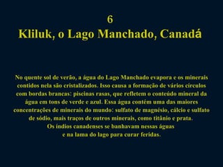 6  Kliluk, o Lago Manchado, Canad á   No quente sol de verão, a água do Lago Manchado evapora e os minerais contidos nela são cristalizados. Isso causa a formação de vários círculos com bordas brancas: piscinas rasas, que refletem o conteúdo mineral da água em tons de verde e azul. Essa água contém uma das maiores concentrações de minerais do mundo: sulfato de magnésio, cálcio e sulfato de sódio, mais traços de outros minerais, como titânio e prata.  Os índios canadenses se banhavam nessas águas  e na lama do lago para curar feridas. 