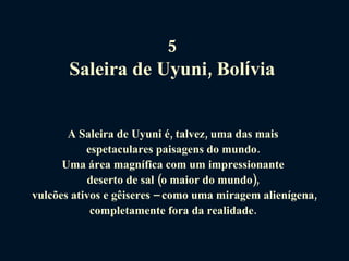 5  Saleira de Uyuni, Bol í via   A Saleira de Uyuni é, talvez, uma das mais  espetaculares paisagens do mundo.  Uma área magnífica com um impressionante  deserto de sal (o maior do mundo),  vulcões ativos e gêiseres – como uma miragem alienígena, completamente fora da realidade.  
