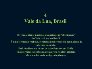 4  Vale da Lua, Brasil   O representante nacional das paisagens “alienígenas”  é o Vale da Lua, no Brasil.  É uma formação rochosa, esculpida pela erosão da água, cheia de piscinas naturais.  Está localizado a 38 km de Alto Paraíso, em Goiás.  Suas formações rochosas, de quartzo e outros cristais,  são uma das mais antigas do planeta.  