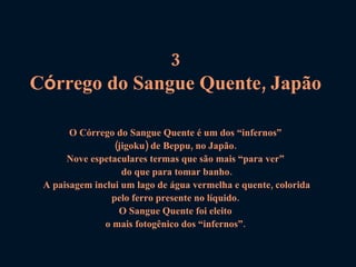 3  C ó rrego do Sangue Quente, Japão   O Córrego do Sangue Quente é um dos “infernos”  (jigoku) de Beppu, no Japão.  Nove espetaculares termas que são mais “para ver”  do que para tomar banho. A paisagem inclui um lago de água vermelha e quente, colorida pelo ferro presente no líquido.  O Sangue Quente foi eleito  o mais fotogênico dos “infernos”.  