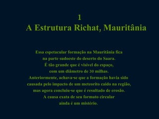 1 A Estrutura Richat, Mauritânia Essa espetacular formação na Mauritânia fica  na parte sudoeste do deserto do Saara.  É tão grande que é visível do espaço,  com um diâmetro de 30 milhas.  Anteriormente, achava-se que a formação havia sido  causada pelo impacto de um meteorito caido na região,  mas agora concluiu-se que é resultado de erosão.  A causa exata de seu formato circular  ainda é um mistério.    
