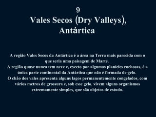 9 Vales Secos (Dry Valleys), Ant á rtica   A região Vales Secos da Antártica é a área na Terra mais parecida com o que seria uma paisagem de Marte.  A região quase nunca tem neve e, exceto por algumas planícies rochosas, é a única parte continental da Antártica que não é formada de gelo.  O chão dos vales apresenta alguns lagos permanentemente congelados, com vários metros de grossura e, sob esse gelo, vivem alguns organismos extremamente simples, que são objetos de estudo. 