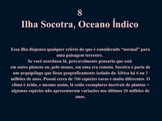 8  Ilha Socotra, Oceano  Í ndico   Essa ilha dispensa qualquer criério do que é considerado “normal” para uma paisagem terrestre.  Se você acordasse lá, provavelmente pensaria que está  em outro planeta ou, pelo menos, em uma era remota. Socotra é parte de um arquipélago que ficou geograficamente isolado da África há 6 ou 7 milhões de anos. Possui cerca de 700 espécies raras e muito diferentes. O clima é árido, e mesmo assim, lá estão exemplares incríveis de plantas – algumas espécies não apresentaram variações nos últimos 20 milhões de anos. 