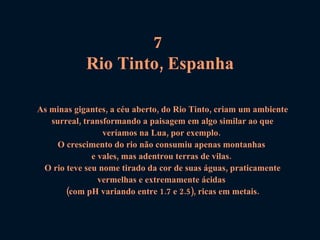 7  Rio Tinto, Espanha As minas gigantes, a céu aberto, do Rio Tinto, criam um ambiente surreal, transformando a paisagem em algo similar ao que veríamos na Lua, por exemplo.  O crescimento do rio não consumiu apenas montanhas  e vales, mas adentrou terras de vilas.  O rio teve seu nome tirado da cor de suas águas, praticamente vermelhas e extremamente ácidas  (com pH variando entre 1.7 e 2.5), ricas em metais. 