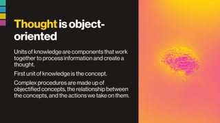 Thoughtisobject-
oriented
Units of knowledge are components that work
together to process information and create a
thought.
First unit of knowledge is the concept.
Complex procedures are made up of
objectified concepts, the relationship between
the concepts, and the actions we take on them.
 