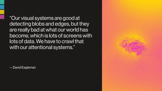 “Our visual systems are good at
detecting blobs and edges, but they
are really bad at what our world has
become, which is lots of screens with
lots of data. We have to crawl that
with our attentional systems.”
—David Eagleman
 