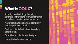 WhatisOOUX?
A design methodology that aligns
software to the user’s real world mental
model of concrete, defined objects.
A way to untangle business complexity
within a problem domain.
Defines objects first, interactions later,
screens last.
Simplifies and declutters designs.
Jumpstarts developer work.
 