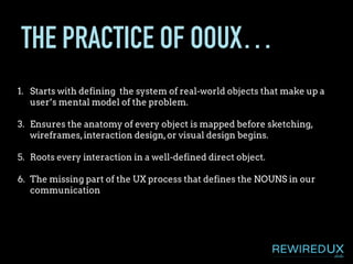 THE PRACTICE OF OOUX…
1. Starts with defining the system of real-world objects that make up a
user’s mental model of the problem.
3. Ensures the anatomy of every object is mapped before sketching,
wireframes,interaction design,or visual design begins.
5. Roots every interaction in a well-defined direct object.
6. The missing part of the UX process that defines the NOUNS in our
communication
 