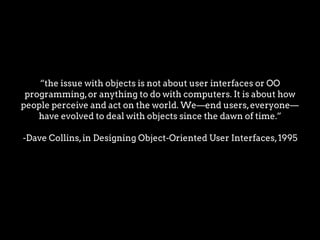 “the issue with objects is not about user interfaces or OO
programming,or anything to do with computers. It is about how
people perceive and act on the world. We—end users,everyone—
have evolved to deal with objects since the dawn of time.”
-Dave Collins,in Designing Object-Oriented User Interfaces,1995
 