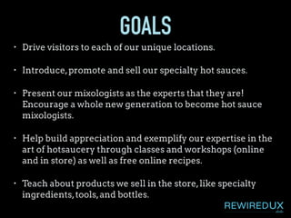 GOALS
• Drive visitors to each of our unique locations.
• Introduce,promote and sell our specialty hot sauces.
• Present our mixologists as the experts that they are!
Encourage a whole new generation to become hot sauce
mixologists.
• Help build appreciation and exemplify our expertise in the
art of hotsaucery through classes and workshops (online
and in store) as well as free online recipes.
• Teach about products we sell in the store,like specialty
ingredients,tools,and bottles.
 