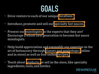 GOALS
• Drive visitors to each of our unique locations.
• Introduce,promote and sell our specialty hot sauces.
• Present our mixologists as the experts that they are!
Encourage a whole new generation to become hot sauce
mixologists.
• Help build appreciation and exemplify our expertise in the
art of hotsaucery through classes and workshops (online
and in store) as well as free online recipes.
• Teach about products we sell in the store,like specialty
ingredients,tools,and bottles.
 