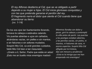 El rey Alfonso destierra al Cid, que se ve obligado a partir
dejando a su mujer e hijas. El Cid inicia gloriosas conquistas y
con las que pretende ganarse el perdón del rey.
El fragmento narra el dolor que siente el Cid cuando tiene que
abandonar su tierra:
(vv. 1-14)
De los sos ojos tan fuertemientre llorando,
tornava la cabeça e estávalos catando.
Vio puertas abiertas e uços sin cañados,
alcándaras vazías, sin pielles e sin mantos,
e sin falcones e sin adtores mudados.
Sospiró Mio Cid, ca avié grandes cuidados,
fabló Mio Cid bien e tan mesurado:
-¡Grado a ti, Señor, Padre que estás en ados!
¡Esto me an buelto mios enemigos mados!-
Mientras lloraba con dolor y
pesar, giró la cabeza y contempló
la villa antes de partir. Las puertas
y los postigos estaban abiertos,
y las perchas vacías, sin pieles, ni
mantos, ni halcones de caza, ni
azores expertos. Suspiró Mio Cid
afligido por la tristeza,
dijo con mesura y prudencia:
-¡Esta es la intriga que me han
preparado mis enemigos!
 