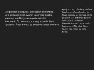 Allí piensan de aguijar, allí sueltan las riendas.
A la exida de Bivar ovieron la corneja diestra,
e entrando a Burgos oviéronla siniestra.
Meció mio Cid los ombros e engrameó la tiesta:
-¡Albricia, Álbar Fáñez, ca echados somos de tierra!-
Aguijan a los caballos y sueltan
las riendas. Cuando salen de
Vivar aparece las corneja por la
derecha, y al entrar en Burgos
vuela por la izquierda.
Meneó los hombros y sacudió
la cabeza: -¡Albricias, Álvar
Fáñez, nos echan de esta
tierra!
 