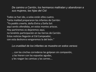 De camino a Carrión, los hermanos maltratan y abandonan a
sus mujeres, las hijas del Cid:
Todos se han ido, a solas están ellos cuatro.
Tanta maldad prepararon los infantes de Carrión:
“Ya podéis creerlo, doña Elvira y Doña Sol:
aquí seréis ofendidas, en estos montes ariscos.
Hoy partiremos os dejaremos aquí,
no tendréis participación en las tierras de Carrión.
Estas noticias llegarán al Cid Campeador,
con esta deshonra vengaremos la del león.”
La crueldad de los infantes se muestra en estos versos:
… con las cinchas correderas las golpean sin compasión,
y las hieren con las espuelas agudas,
y les rasgan las camisas y las carnes….
 