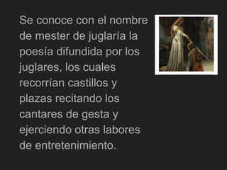 Se conoce con el nombre
de mester de juglaría la
poesía difundida por los
juglares, los cuales
recorrían castillos y
plazas recitando los
cantares de gesta y
ejerciendo otras labores
de entretenimiento.
 