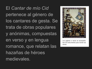 El Cantar de mío Cid
pertenece al género de
los cantares de gesta. Se
trata de obras populares
y anónimas, compuestas
en verso y en lengua
romance, que relatan las
hazañas de héroes
medievales.
 