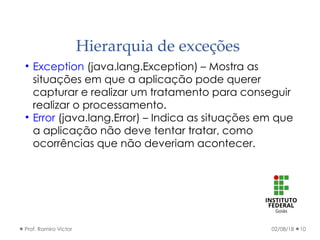 Hierarquia de exceções
02/08/18Prof. Ramiro Victor 10

Exception (java.lang.Exception) – Mostra as
situações em que a aplicação pode querer
capturar e realizar um tratamento para conseguir
realizar o processamento.

Error (java.lang.Error) – Indica as situações em que
a aplicação não deve tentar tratar, como
ocorrências que não deveriam acontecer.
 