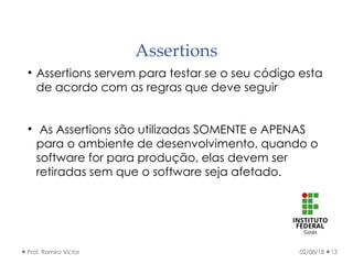 Assertions
02/08/18Prof. Ramiro Victor 13

Assertions servem para testar se o seu código esta
de acordo com as regras que deve seguir

As Assertions são utilizadas SOMENTE e APENAS
para o ambiente de desenvolvimento, quando o
software for para produção, elas devem ser
retiradas sem que o software seja afetado.
 