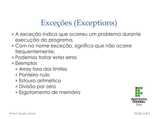 Exceções (Exceptions)
» A exceção indica que ocorreu um problema durante
execução do programa.
» Com no nome exceção, significa que não ocorre
frequentemente.
» Podemos tratar estes erros
» Exemplos
» Array fora dos limites
» Ponteiro nulo
» Estouro aritmético
» Divisão por zero
» Esgotamento de memória
02/08/18Prof. Ramiro Victor 2
 