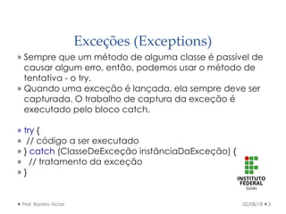 Exceções (Exceptions)
» Sempre que um método de alguma classe é passível de
causar algum erro, então, podemos usar o método de
tentativa - o try.
» Quando uma exceção é lançada, ela sempre deve ser
capturada. O trabalho de captura da exceção é
executado pelo bloco catch.
» try {
» // código a ser executado
» } catch (ClasseDeExceção instânciaDaExceção) {
» // tratamento da exceção
» }
02/08/18Prof. Ramiro Victor 3
 